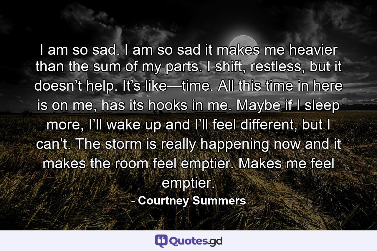 I am so sad. I am so sad it makes me heavier than the sum of my parts. I shift, restless, but it doesn’t help. It’s like—time. All this time in here is on me, has its hooks in me. Maybe if I sleep more, I’ll wake up and I’ll feel different, but I can’t. The storm is really happening now and it makes the room feel emptier. Makes me feel emptier. - Quote by Courtney Summers