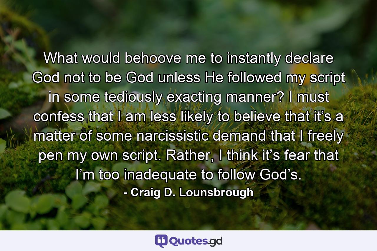 What would behoove me to instantly declare God not to be God unless He followed my script in some tediously exacting manner? I must confess that I am less likely to believe that it’s a matter of some narcissistic demand that I freely pen my own script. Rather, I think it’s fear that I’m too inadequate to follow God’s. - Quote by Craig D. Lounsbrough