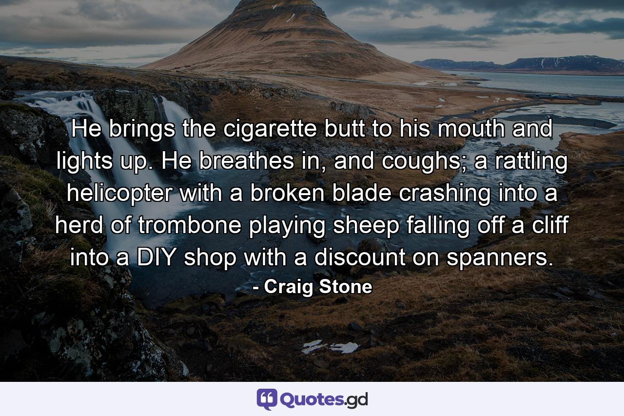 He brings the cigarette butt to his mouth and lights up. He breathes in, and coughs; a rattling helicopter with a broken blade crashing into a herd of trombone playing sheep falling off a cliff into a DIY shop with a discount on spanners. - Quote by Craig Stone