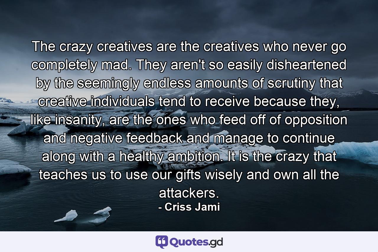 The crazy creatives are the creatives who never go completely mad. They aren't so easily disheartened by the seemingly endless amounts of scrutiny that creative individuals tend to receive because they, like insanity, are the ones who feed off of opposition and negative feedback and manage to continue along with a healthy ambition. It is the crazy that teaches us to use our gifts wisely and own all the attackers. - Quote by Criss Jami