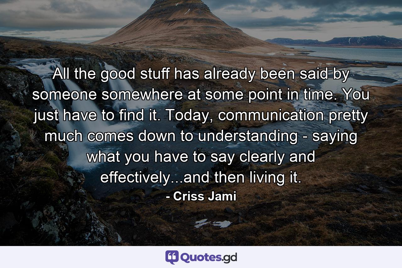 All the good stuff has already been said by someone somewhere at some point in time. You just have to find it. Today, communication pretty much comes down to understanding - saying what you have to say clearly and effectively...and then living it. - Quote by Criss Jami