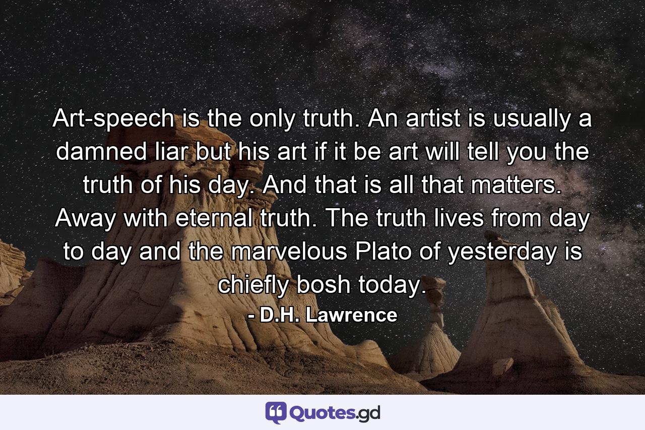 Art-speech is the only truth. An artist is usually a damned liar but his art  if it be art  will tell you the truth of his day. And that is all that matters. Away with eternal truth. The truth lives from day to day  and the marvelous Plato of yesterday is chiefly bosh today. - Quote by D.H. Lawrence