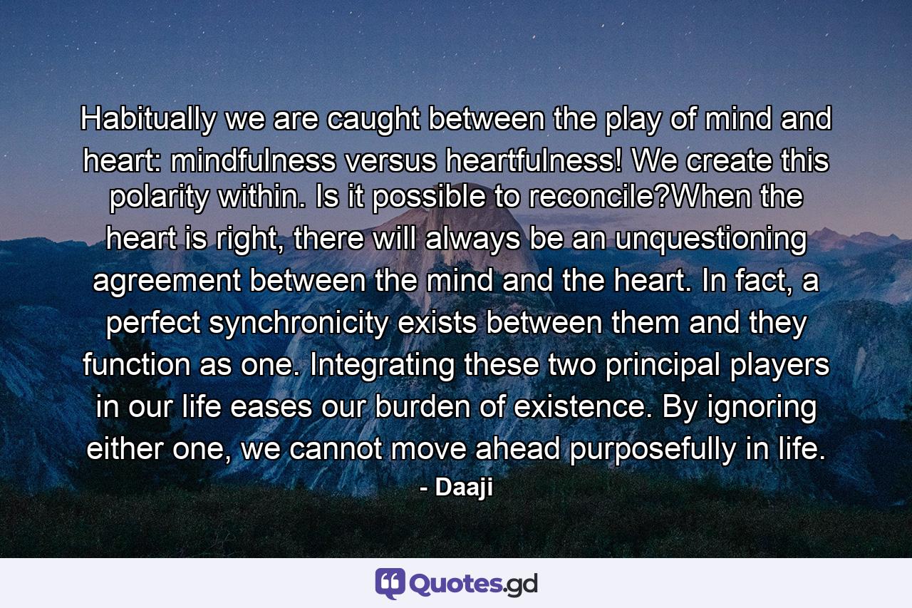 Habitually we are caught between the play of mind and heart: mindfulness versus heartfulness! We create this polarity within. Is it possible to reconcile?When the heart is right, there will always be an unquestioning agreement between the mind and the heart. In fact, a perfect synchronicity exists between them and they function as one. Integrating these two principal players in our life eases our burden of existence. By ignoring either one, we cannot move ahead purposefully in life. - Quote by Daaji