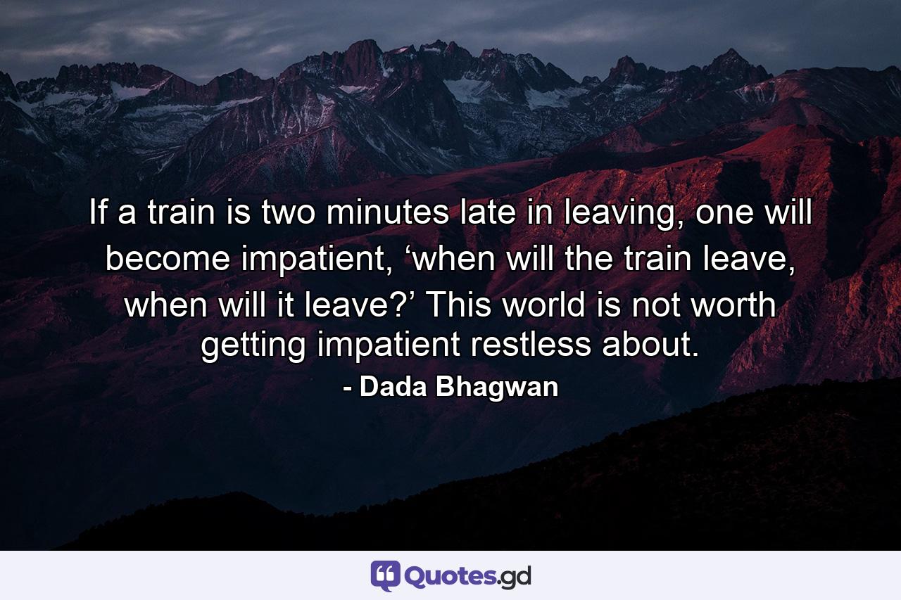 If a train is two minutes late in leaving, one will become impatient, ‘when will the train leave, when will it leave?’ This world is not worth getting impatient restless about. - Quote by Dada Bhagwan