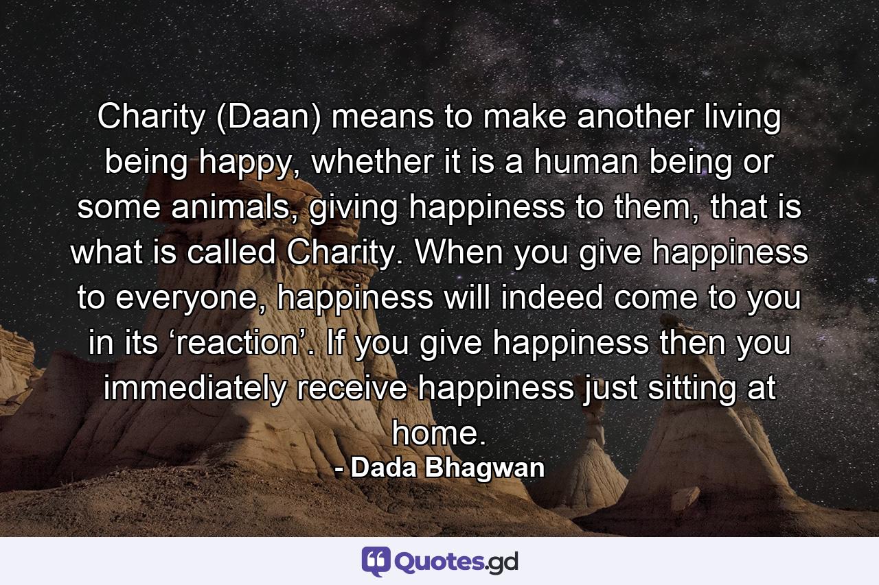 Charity (Daan) means to make another living being happy, whether it is a human being or some animals, giving happiness to them, that is what is called Charity. When you give happiness to everyone, happiness will indeed come to you in its ‘reaction’. If you give happiness then you immediately receive happiness just sitting at home. - Quote by Dada Bhagwan