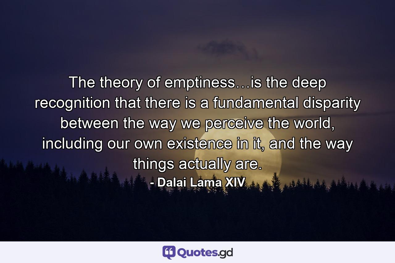 The theory of emptiness…is the deep recognition that there is a fundamental disparity between the way we perceive the world, including our own existence in it, and the way things actually are. - Quote by Dalai Lama XIV