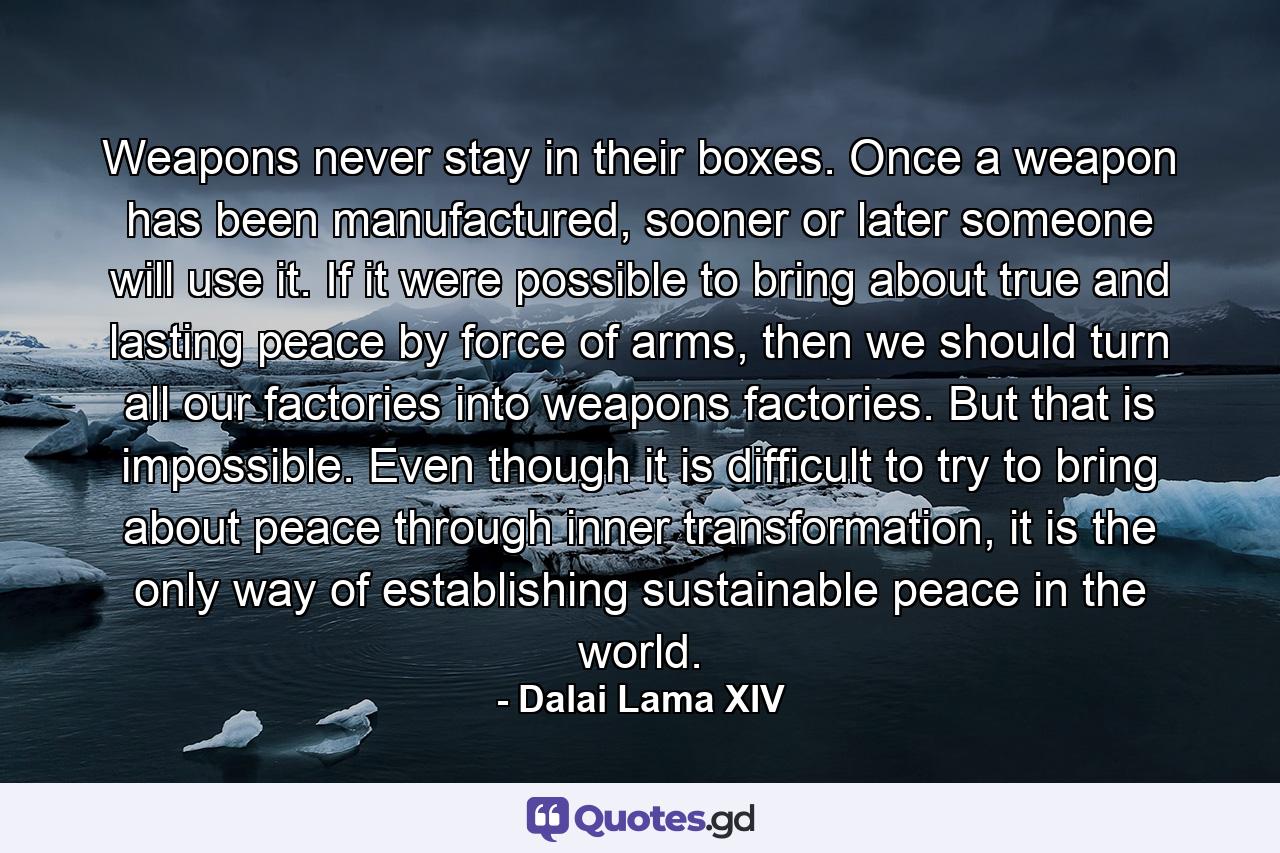 Weapons never stay in their boxes. Once a weapon has been manufactured, sooner or later someone will use it. If it were possible to bring about true and lasting peace by force of arms, then we should turn all our factories into weapons factories. But that is impossible. Even though it is difficult to try to bring about peace through inner transformation, it is the only way of establishing sustainable peace in the world. - Quote by Dalai Lama XIV