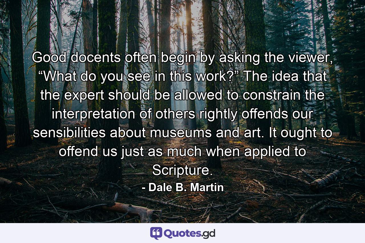 Good docents often begin by asking the viewer, “What do you see in this work?” The idea that the expert should be allowed to constrain the interpretation of others rightly offends our sensibilities about museums and art. It ought to offend us just as much when applied to Scripture. - Quote by Dale B. Martin