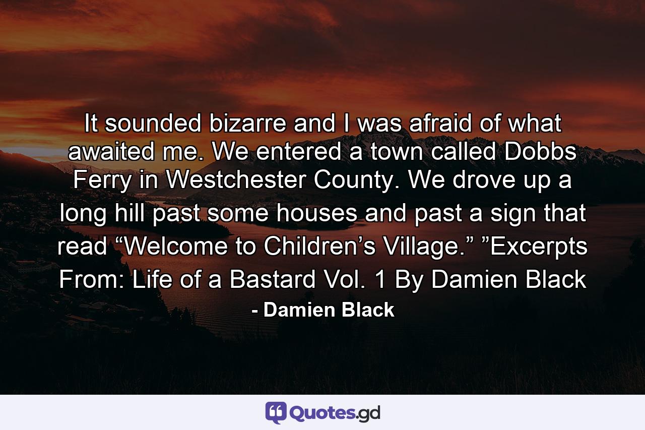 It sounded bizarre and I was afraid of what awaited me. We entered a town called Dobbs Ferry in Westchester County. We drove up a long hill past some houses and past a sign that read “Welcome to Children’s Village.” ”Excerpts From: Life of a Bastard Vol. 1 By Damien Black - Quote by Damien Black