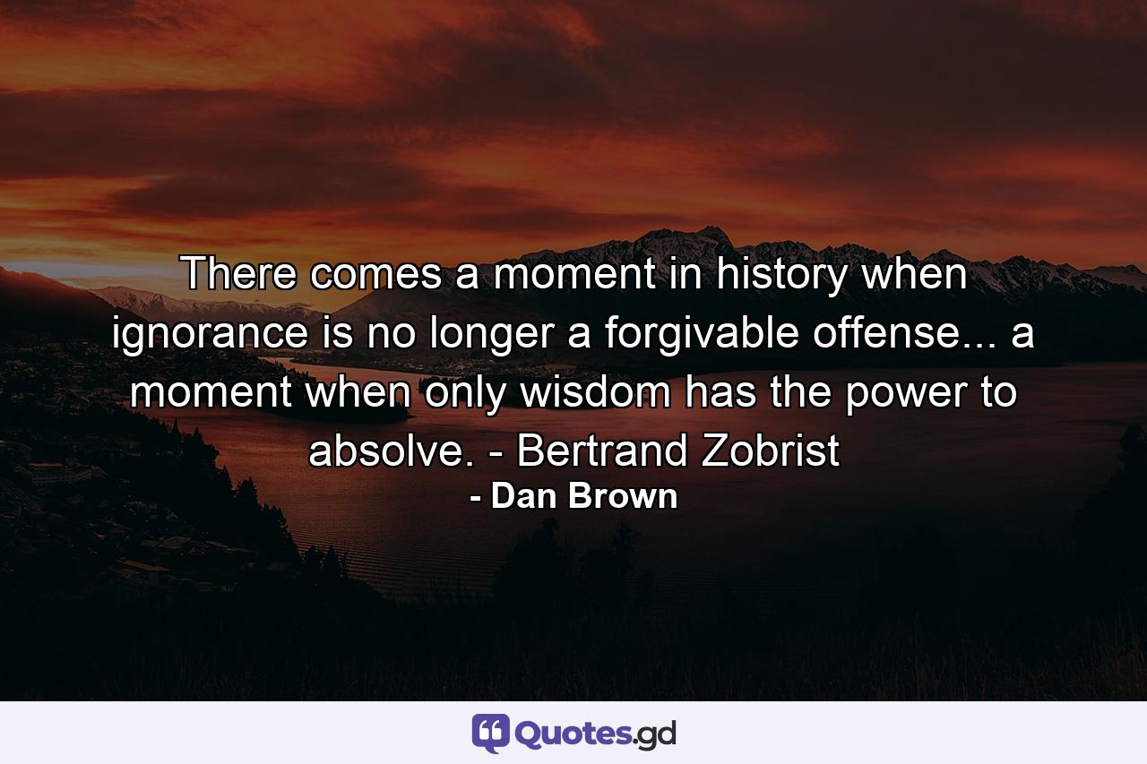 There comes a moment in history when ignorance is no longer a forgivable offense... a moment when only wisdom has the power to absolve. - Bertrand Zobrist - Quote by Dan Brown