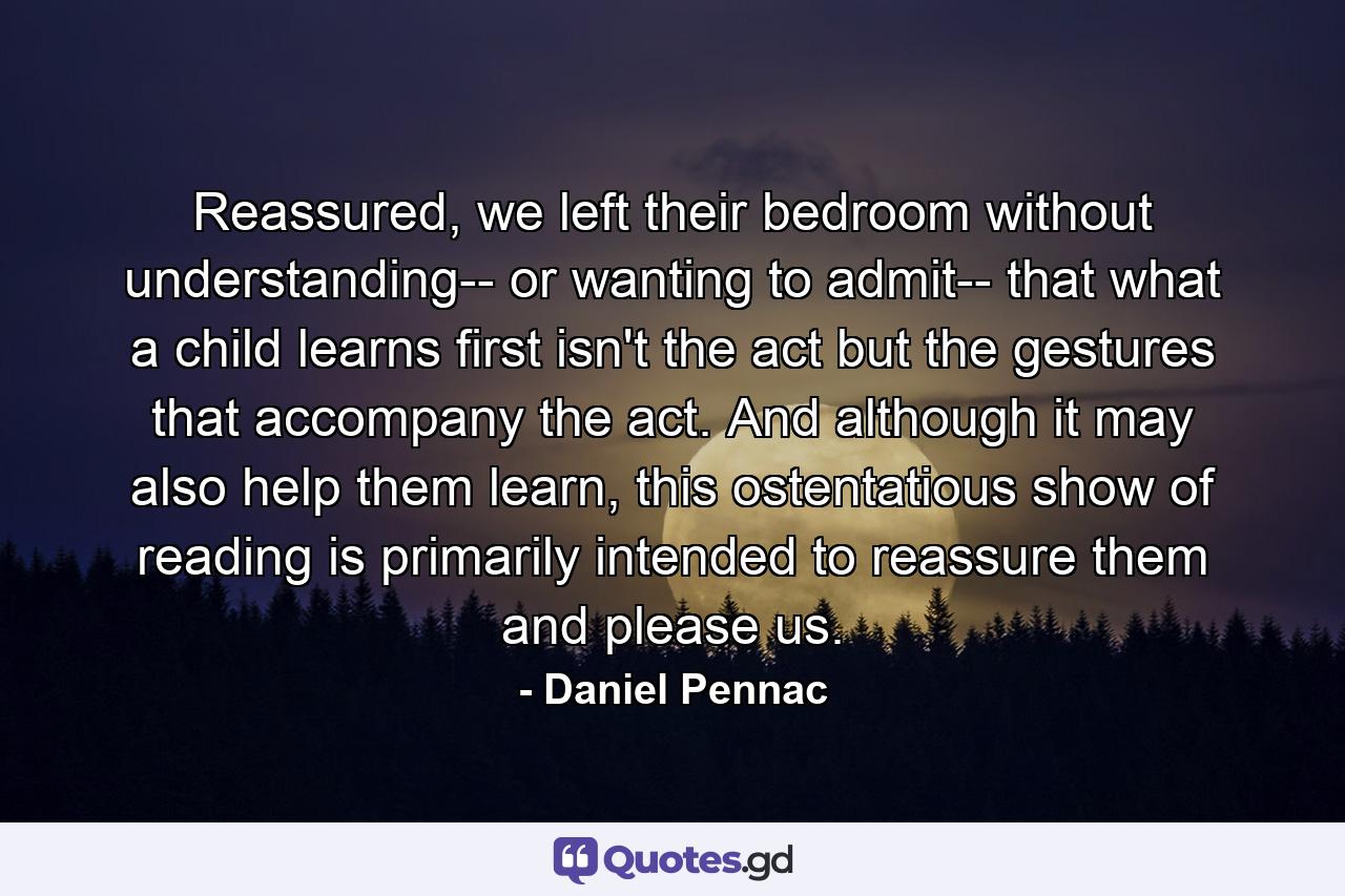 Reassured, we left their bedroom without understanding-- or wanting to admit-- that what a child learns first isn't the act but the gestures that accompany the act. And although it may also help them learn, this ostentatious show of reading is primarily intended to reassure them and please us. - Quote by Daniel Pennac