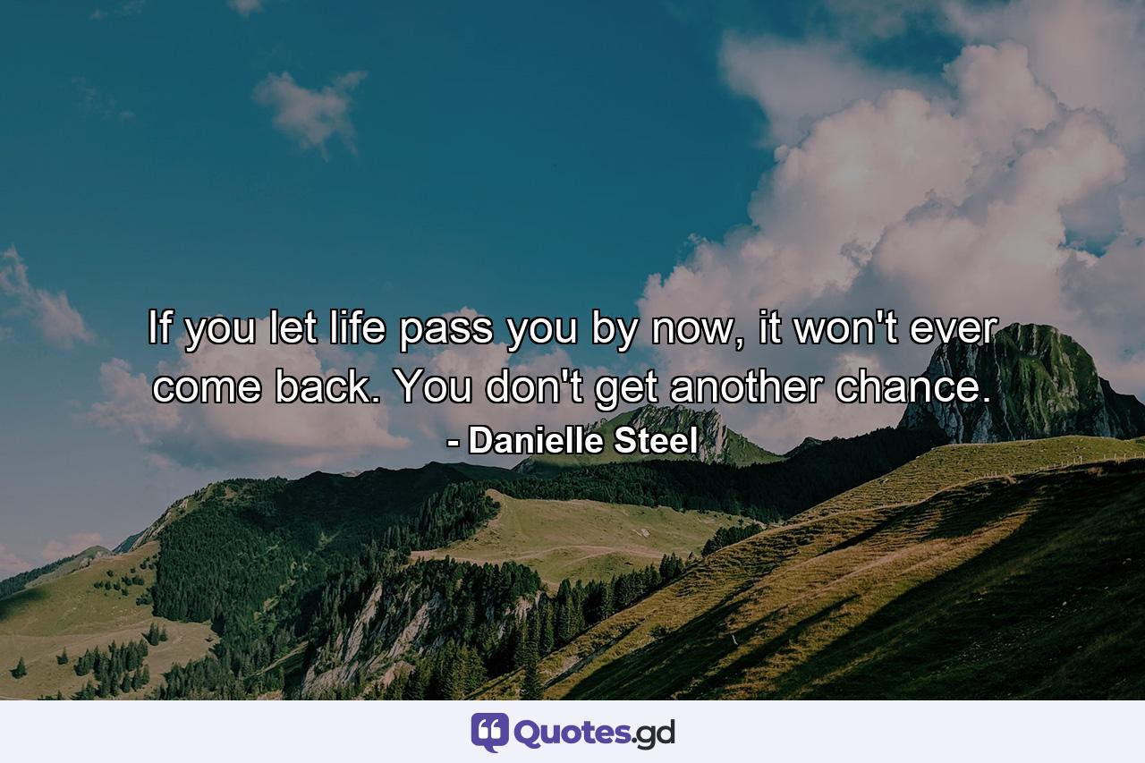 If you let life pass you by now, it won't ever come back. You don't get another chance. - Quote by Danielle Steel