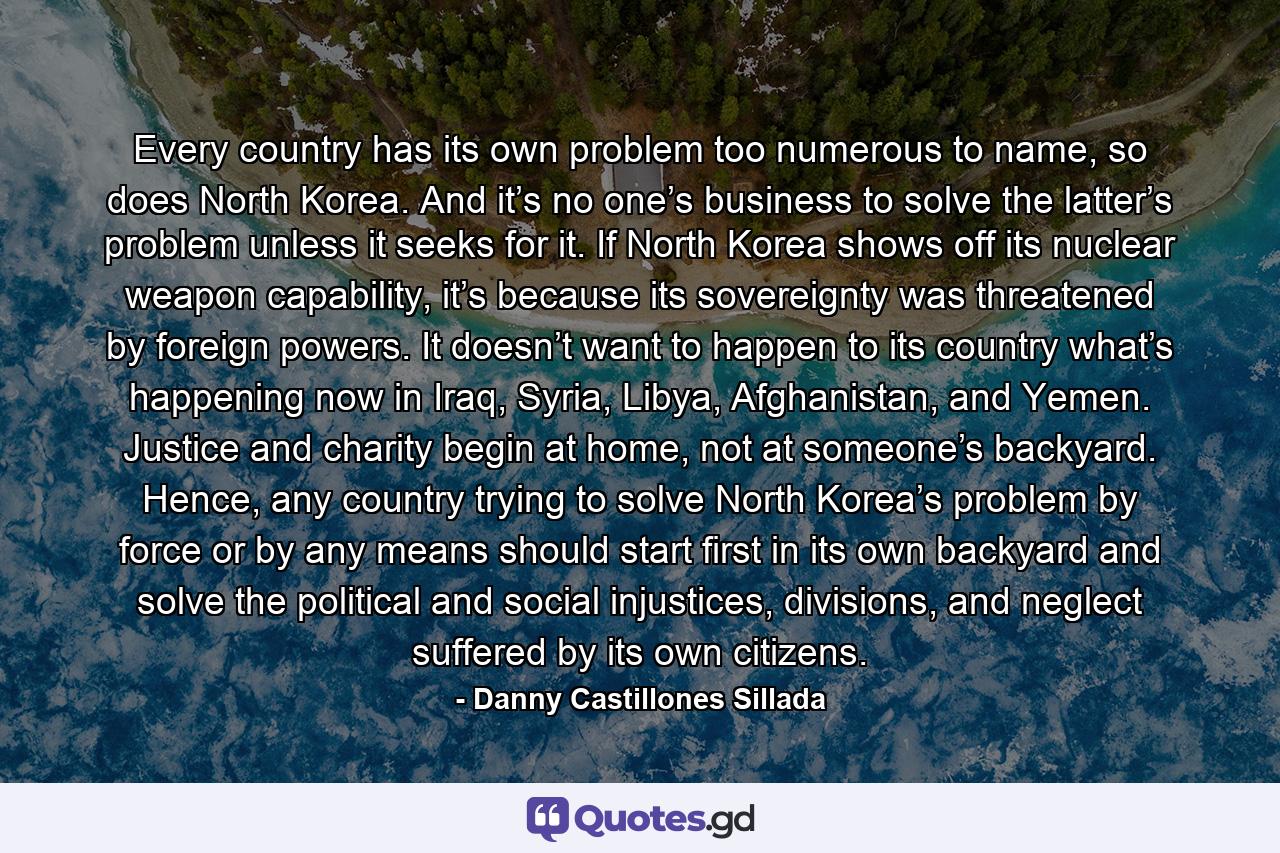 Every country has its own problem too numerous to name, so does North Korea. And it’s no one’s business to solve the latter’s problem unless it seeks for it. If North Korea shows off its nuclear weapon capability, it’s because its sovereignty was threatened by foreign powers. It doesn’t want to happen to its country what’s happening now in Iraq, Syria, Libya, Afghanistan, and Yemen. Justice and charity begin at home, not at someone’s backyard. Hence, any country trying to solve North Korea’s problem by force or by any means should start first in its own backyard and solve the political and social injustices, divisions, and neglect suffered by its own citizens. - Quote by Danny Castillones Sillada