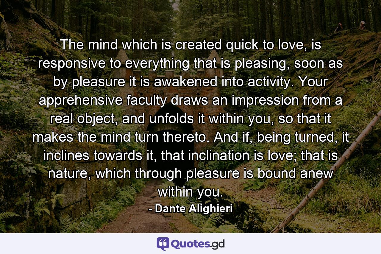 The mind which is created quick to love, is responsive to everything that is pleasing, soon as by pleasure it is awakened into activity. Your apprehensive faculty draws an impression from a real object, and unfolds it within you, so that it makes the mind turn thereto. And if, being turned, it inclines towards it, that inclination is love; that is nature, which through pleasure is bound anew within you. - Quote by Dante Alighieri