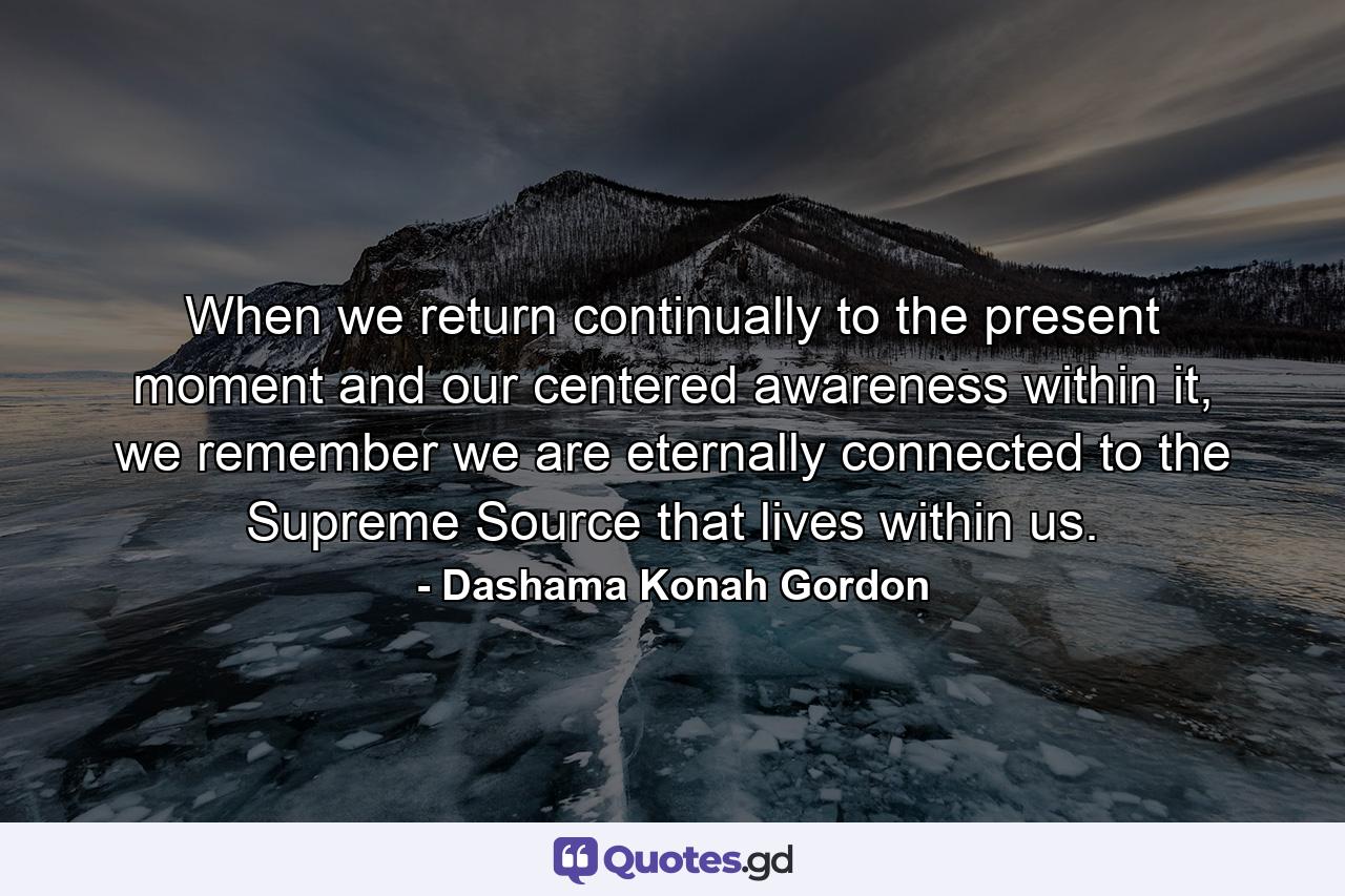 When we return continually to the present moment and our centered awareness within it, we remember we are eternally connected to the Supreme Source that lives within us. - Quote by Dashama Konah Gordon