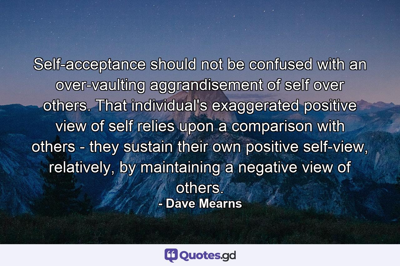 Self-acceptance should not be confused with an over-vaulting aggrandisement of self over others. That individual's exaggerated positive view of self relies upon a comparison with others - they sustain their own positive self-view, relatively, by maintaining a negative view of others. - Quote by Dave Mearns