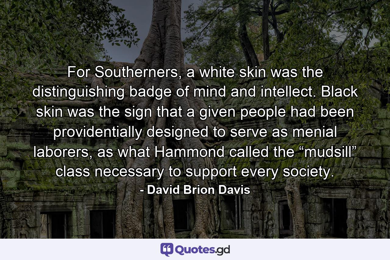 For Southerners, a white skin was the distinguishing badge of mind and intellect. Black skin was the sign that a given people had been providentially designed to serve as menial laborers, as what Hammond called the “mudsill” class necessary to support every society. - Quote by David Brion Davis