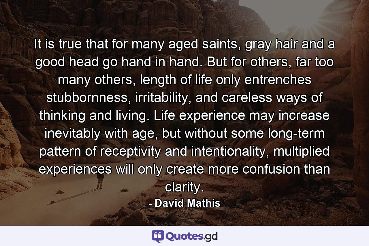 It is true that for many aged saints, gray hair and a good head go hand in hand. But for others, far too many others, length of life only entrenches stubbornness, irritability, and careless ways of thinking and living. Life experience may increase inevitably with age, but without some long-term pattern of receptivity and intentionality, multiplied experiences will only create more confusion than clarity. - Quote by David Mathis