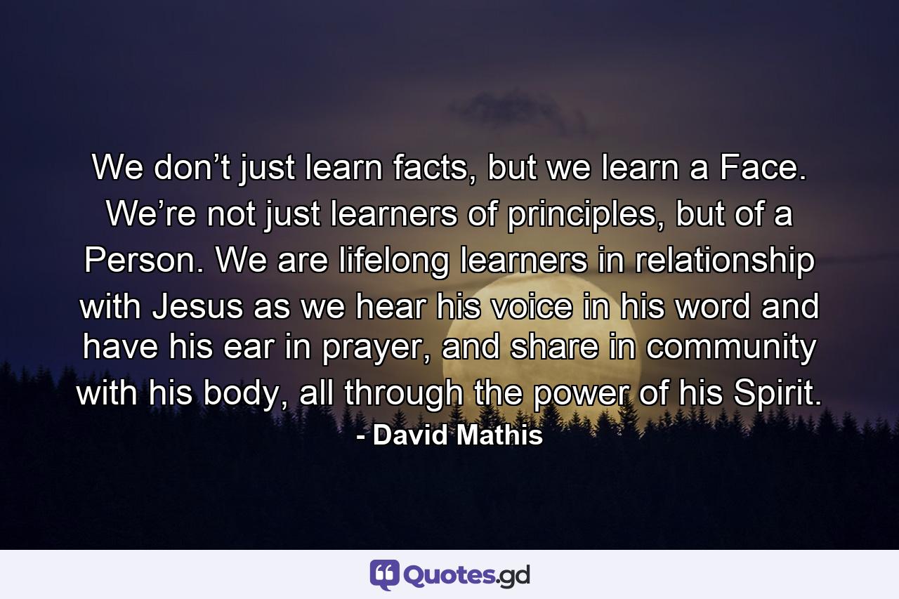 We don’t just learn facts, but we learn a Face. We’re not just learners of principles, but of a Person. We are lifelong learners in relationship with Jesus as we hear his voice in his word and have his ear in prayer, and share in community with his body, all through the power of his Spirit. - Quote by David Mathis