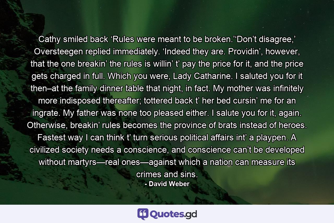 Cathy smiled back ‘Rules were meant to be broken.’‘Don’t disagree,’ Oversteegen replied immediately. ‘Indeed they are. Providin’, however, that the one breakin’ the rules is willin’ t’ pay the price for it, and the price gets charged in full. Which you were, Lady Catharine. I saluted you for it then–at the family dinner table that night, in fact. My mother was infinitely more indisposed thereafter; tottered back t’ her bed cursin’ me for an ingrate. My father was none too pleased either. I salute you for it, again. Otherwise, breakin’ rules becomes the province of brats instead of heroes. Fastest way I can think t’ turn serious political affairs int’ a playpen. A civilized society needs a conscience, and conscience can’t be developed without martyrs—real ones—against which a nation can measure its crimes and sins. - Quote by David Weber