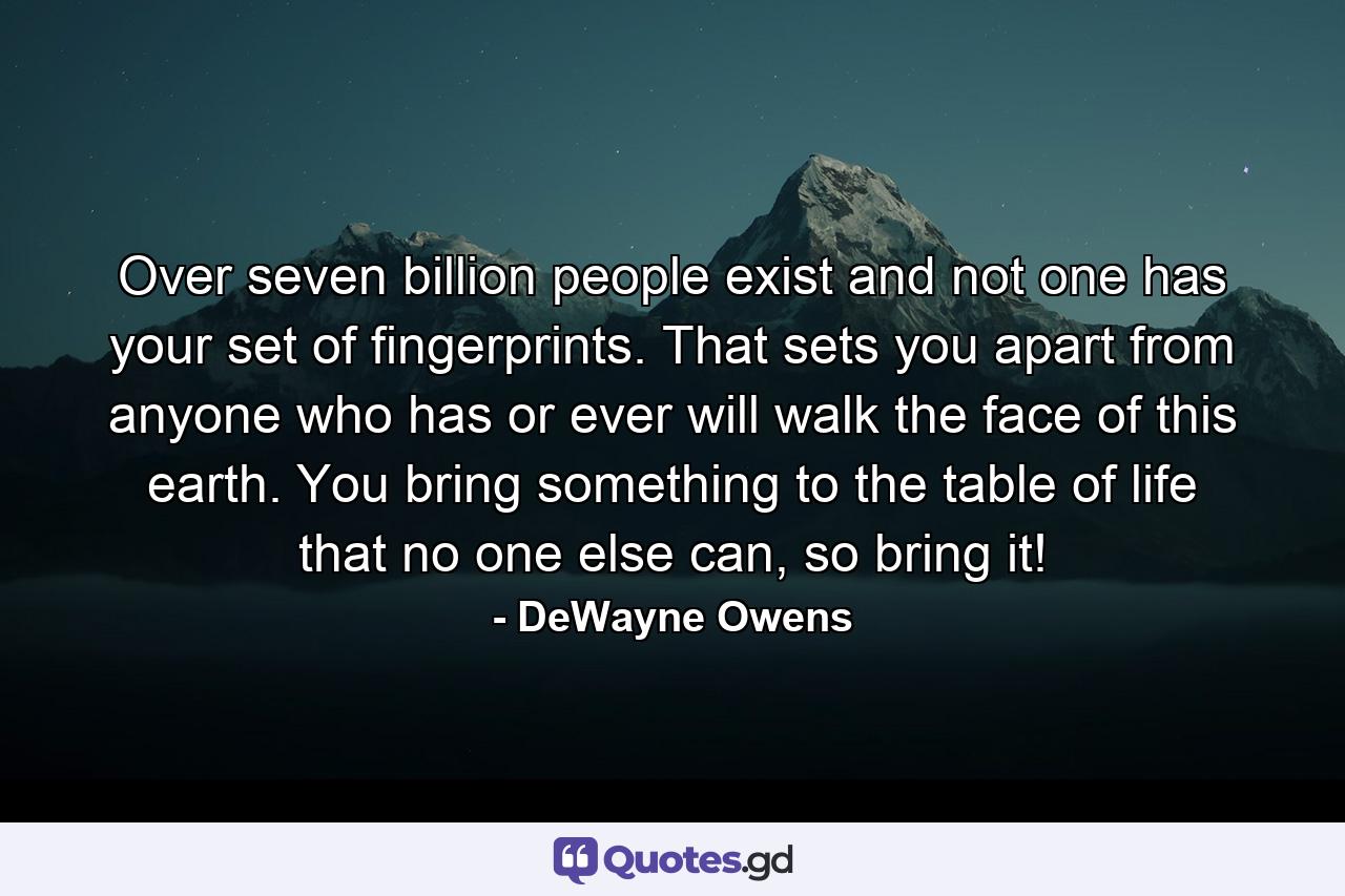 Over seven billion people exist and not one has your set of fingerprints. That sets you apart from anyone who has or ever will walk the face of this earth. You bring something to the table of life that no one else can, so bring it! - Quote by DeWayne Owens