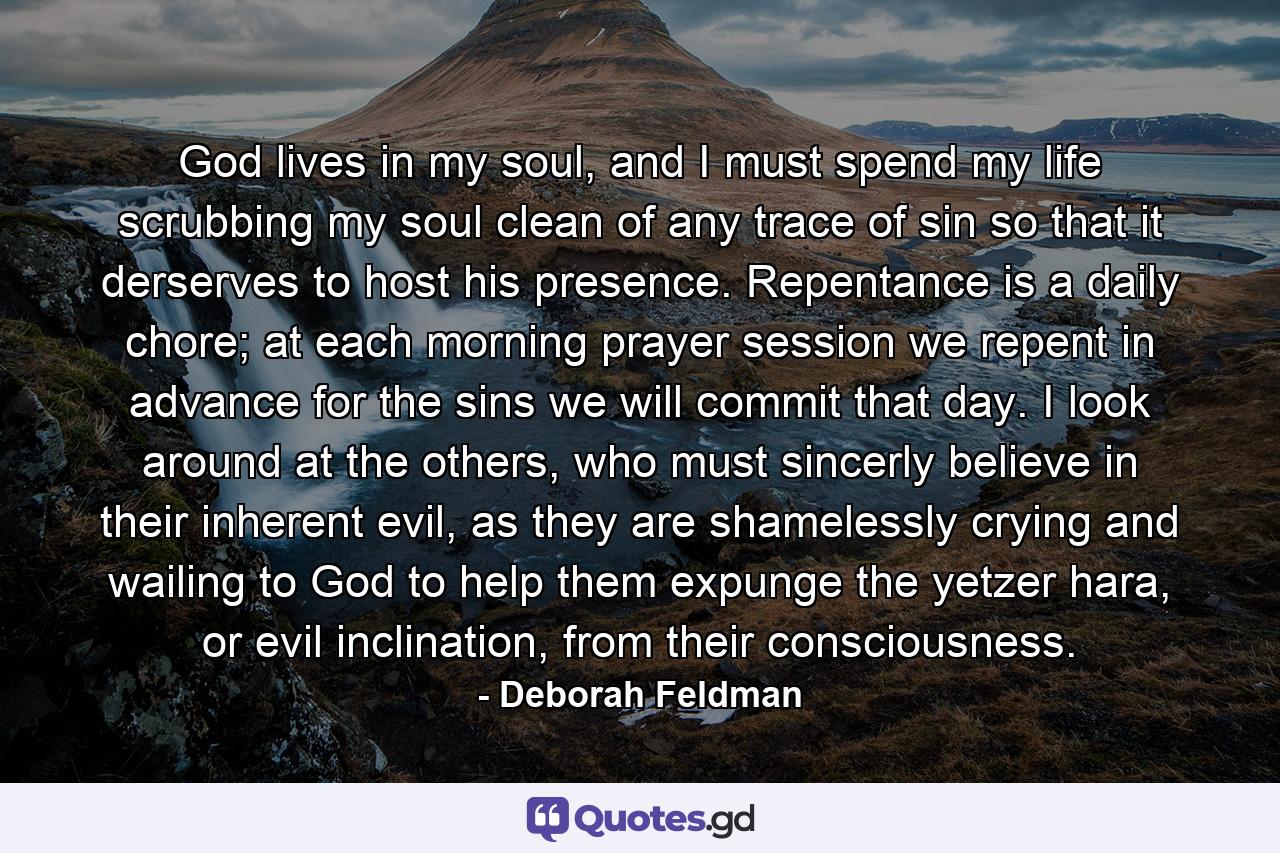 God lives in my soul, and I must spend my life scrubbing my soul clean of any trace of sin so that it derserves to host his presence. Repentance is a daily chore; at each morning prayer session we repent in advance for the sins we will commit that day. I look around at the others, who must sincerly believe in their inherent evil, as they are shamelessly crying and wailing to God to help them expunge the yetzer hara, or evil inclination, from their consciousness. - Quote by Deborah Feldman