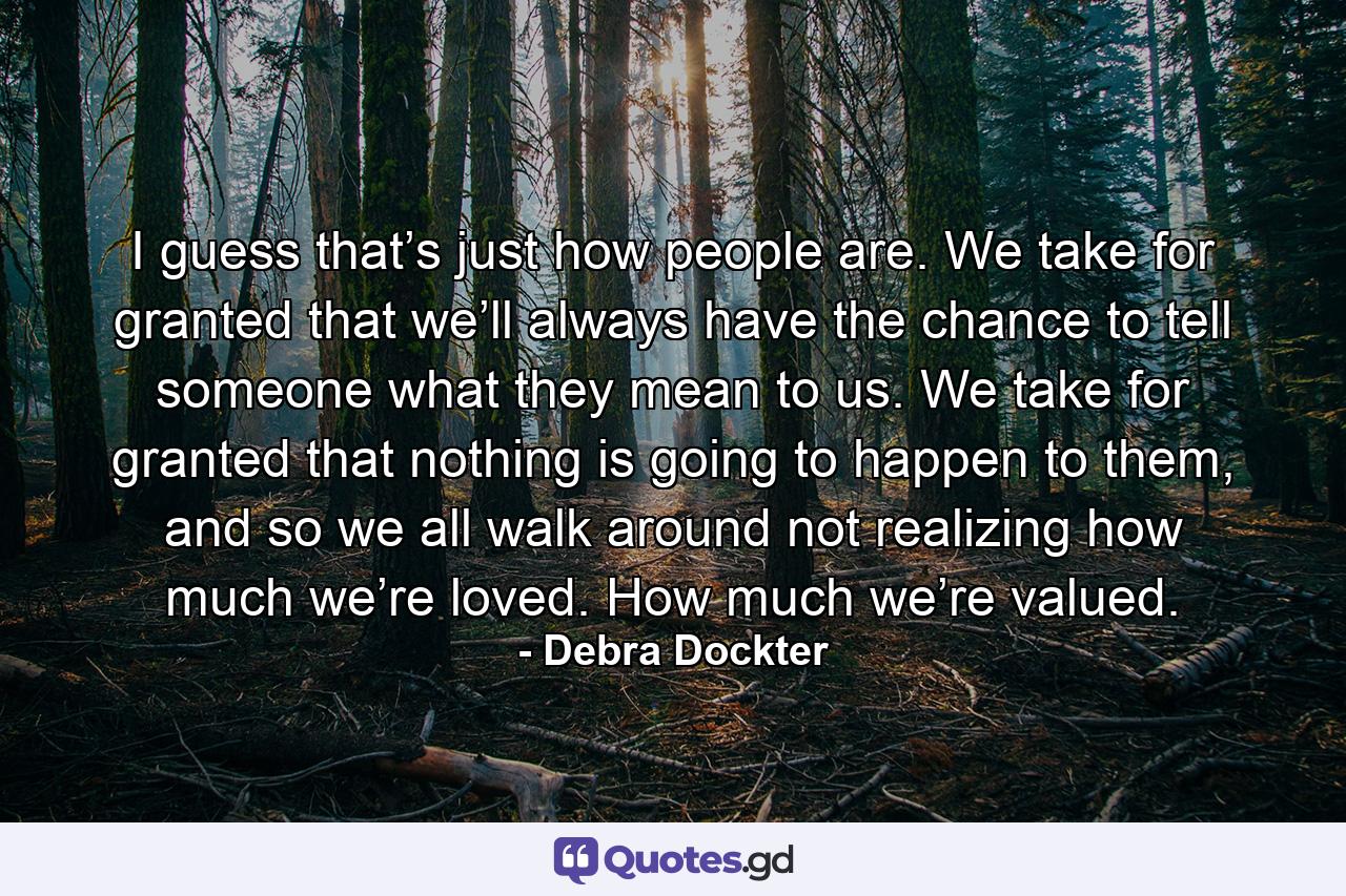 I guess that’s just how people are. We take for granted that we’ll always have the chance to tell someone what they mean to us. We take for granted that nothing is going to happen to them, and so we all walk around not realizing how much we’re loved. How much we’re valued. - Quote by Debra Dockter