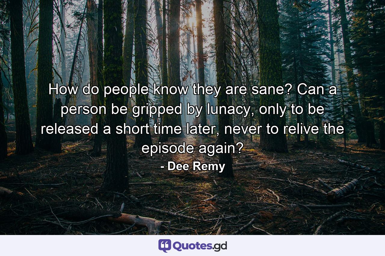 How do people know they are sane? Can a person be gripped by lunacy, only to be released a short time later, never to relive the episode again? - Quote by Dee Remy