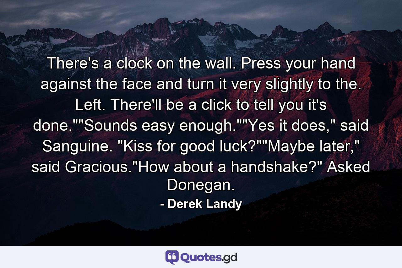 There's a clock on the wall. Press your hand against the face and turn it very slightly to the. Left. There'll be a click to tell you it's done.