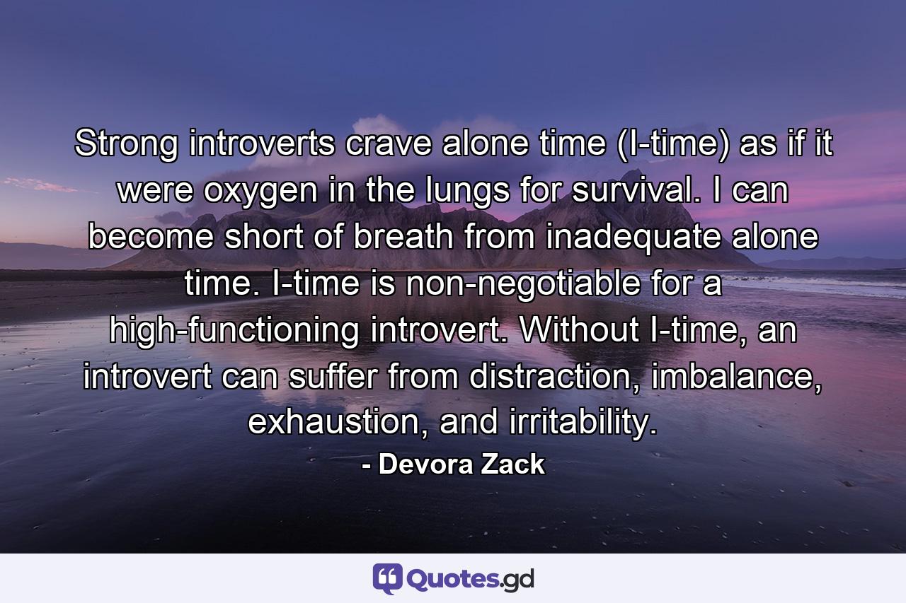 Strong introverts crave alone time (I-time) as if it were oxygen in the lungs for survival. I can become short of breath from inadequate alone time. I-time is non-negotiable for a high-functioning introvert. Without I-time, an introvert can suffer from distraction, imbalance, exhaustion, and irritability. - Quote by Devora Zack