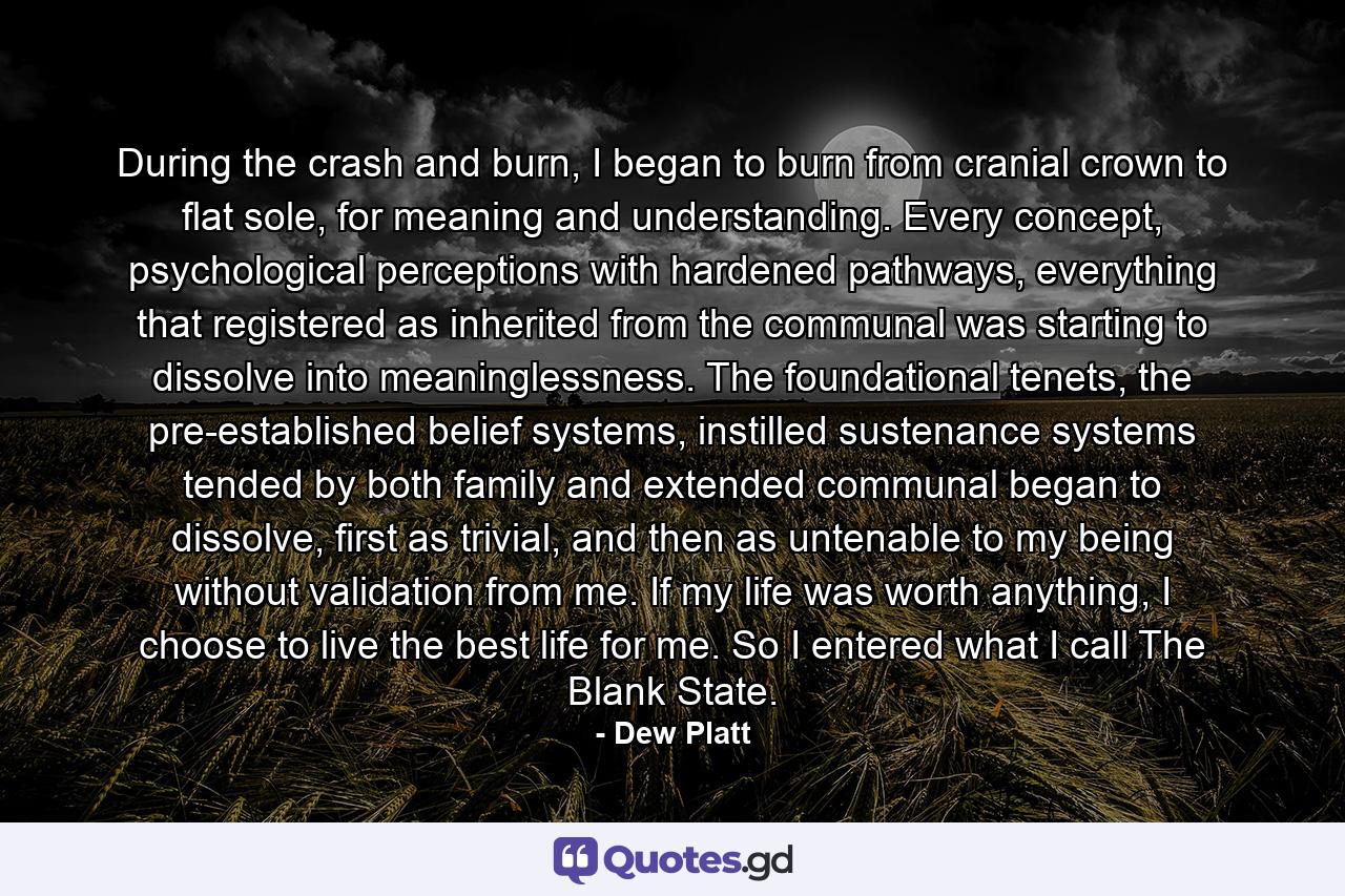 During the crash and burn, I began to burn from cranial crown to flat sole, for meaning and understanding. Every concept, psychological perceptions with hardened pathways, everything that registered as inherited from the communal was starting to dissolve into meaninglessness. The foundational tenets, the pre-established belief systems, instilled sustenance systems tended by both family and extended communal began to dissolve, first as trivial, and then as untenable to my being without validation from me. If my life was worth anything, I choose to live the best life for me. So I entered what I call The Blank State. - Quote by Dew Platt