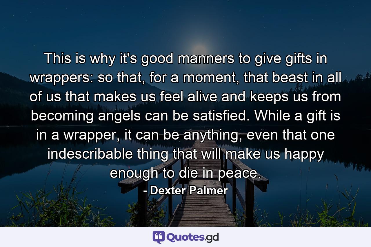 This is why it's good manners to give gifts in wrappers: so that, for a moment, that beast in all of us that makes us feel alive and keeps us from becoming angels can be satisfied. While a gift is in a wrapper, it can be anything, even that one indescribable thing that will make us happy enough to die in peace. - Quote by Dexter Palmer