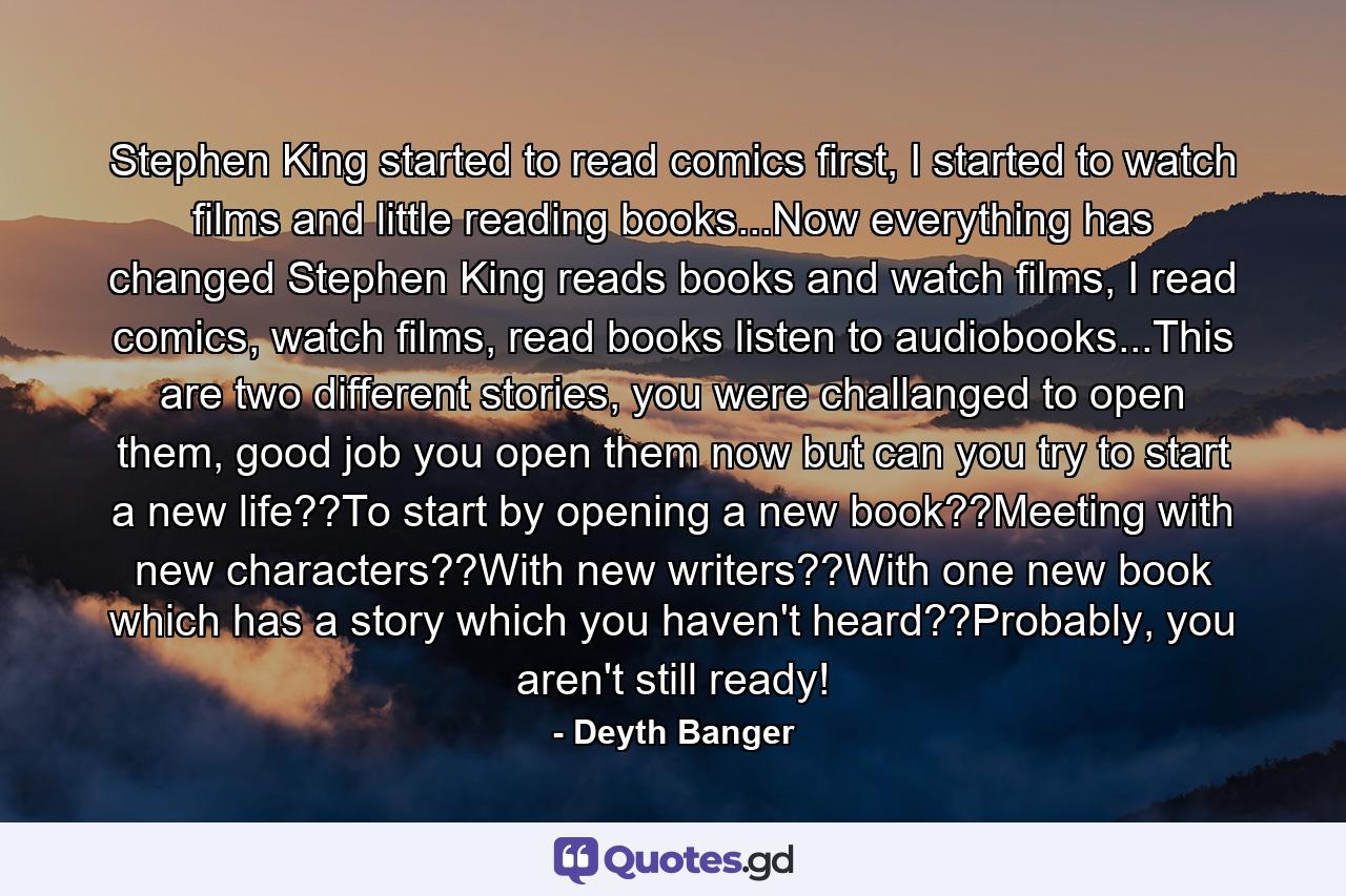 Stephen King started to read comics first, I started to watch films and little reading books...Now everything has changed Stephen King reads books and watch films, I read comics, watch films, read books listen to audiobooks...This are two different stories, you were challanged to open them, good job you open them now but can you try to start a new life??To start by opening a new book??Meeting with new characters??With new writers??With one new book which has a story which you haven't heard??Probably, you aren't still ready! - Quote by Deyth Banger