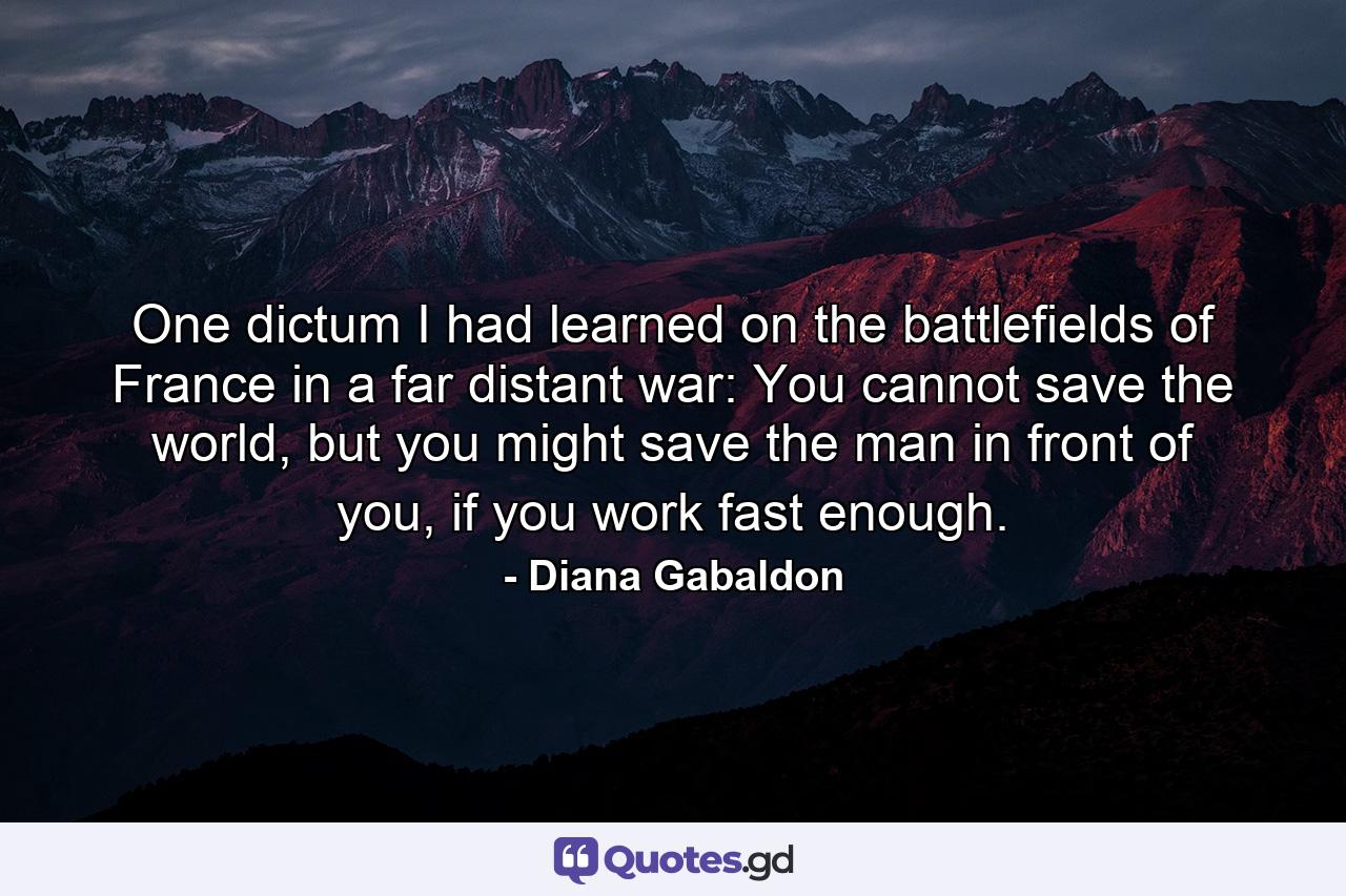 One dictum I had learned on the battlefields of France in a far distant war: You cannot save the world, but you might save the man in front of you, if you work fast enough. - Quote by Diana Gabaldon