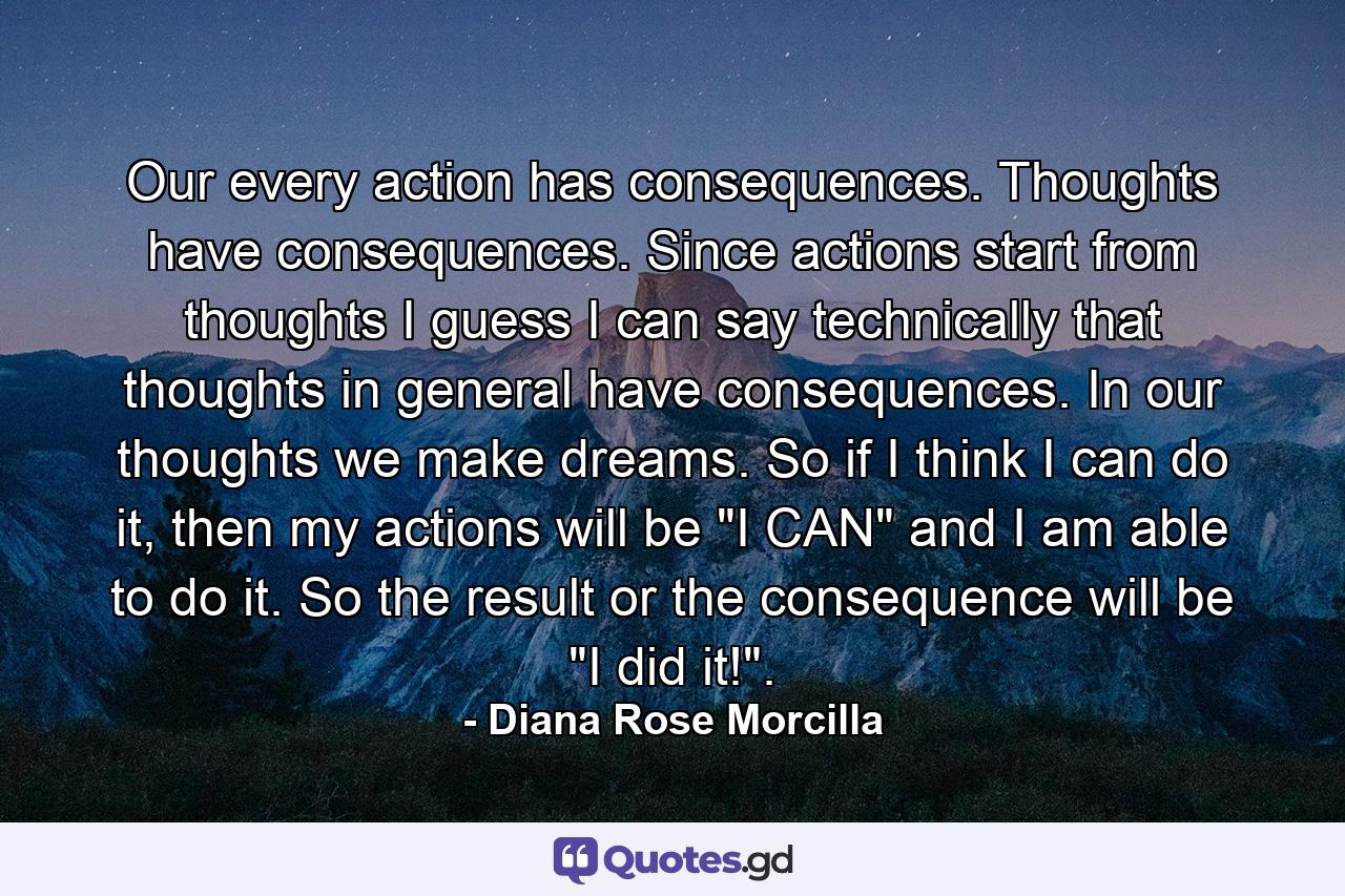 Our every action has consequences. Thoughts have consequences. Since actions start from thoughts I guess I can say technically that thoughts in general have consequences. In our thoughts we make dreams. So if I think I can do it, then my actions will be 