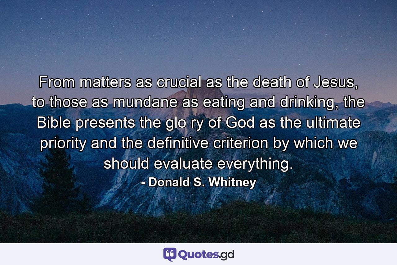 From matters as crucial as the death of Jesus, to those as mundane as eating and drinking, the Bible presents the glo ry of God as the ultimate priority and the definitive criterion by which we should evaluate everything. - Quote by Donald S. Whitney