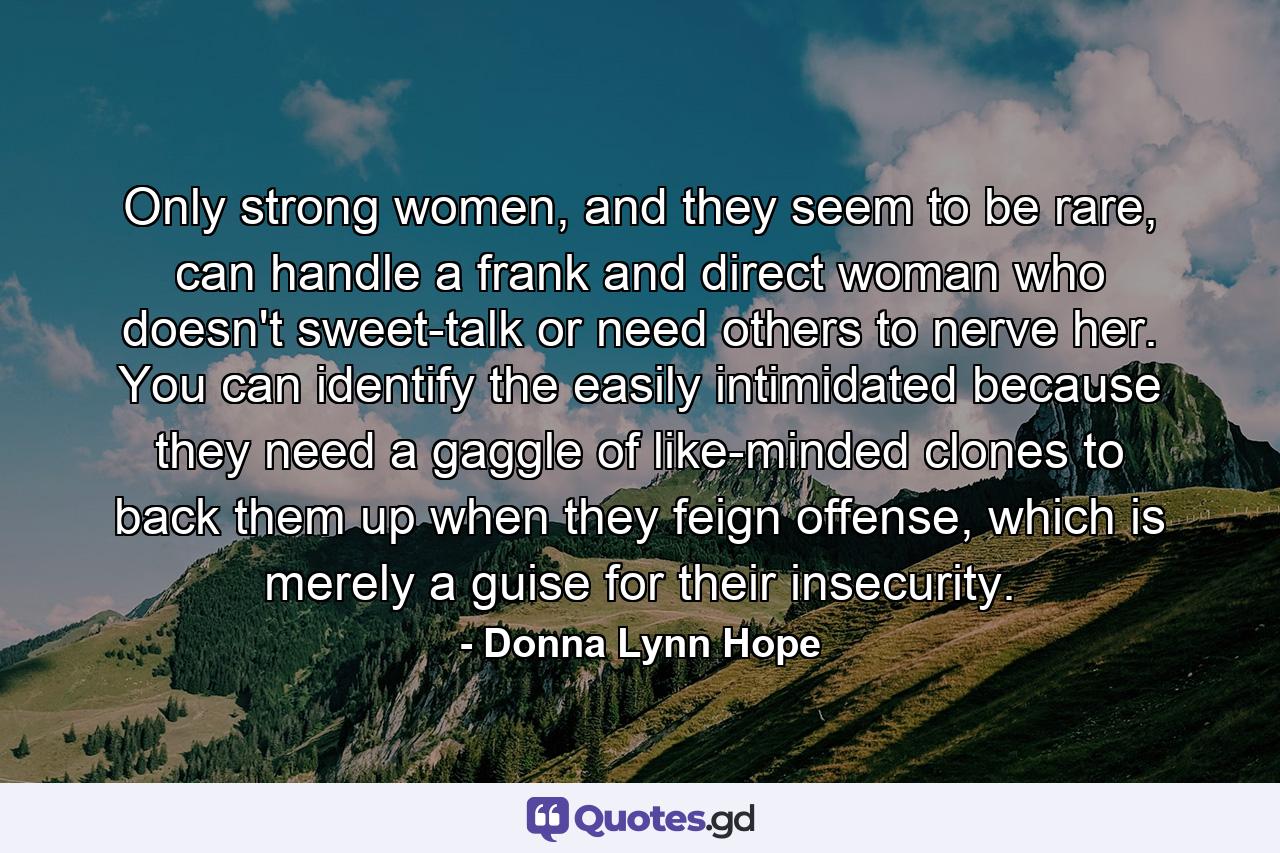 Only strong women, and they seem to be rare, can handle a frank and direct woman who doesn't sweet-talk or need others to nerve her. You can identify the easily intimidated because they need a gaggle of like-minded clones to back them up when they feign offense, which is merely a guise for their insecurity. - Quote by Donna Lynn Hope