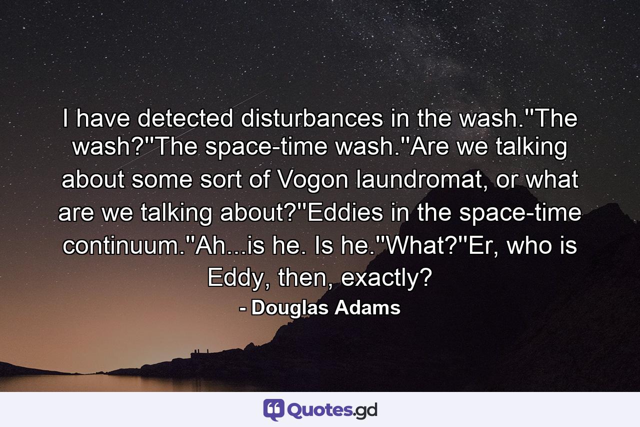 I have detected disturbances in the wash.''The wash?''The space-time wash.''Are we talking about some sort of Vogon laundromat, or what are we talking about?''Eddies in the space-time continuum.''Ah...is he. Is he.''What?''Er, who is Eddy, then, exactly? - Quote by Douglas Adams