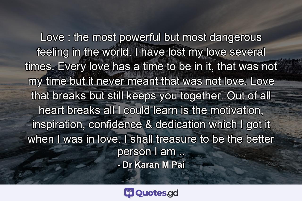 Love : the most powerful but most dangerous feeling in the world. I have lost my love several times. Every love has a time to be in it, that was not my time but it never meant that was not love. Love that breaks but still keeps you together. Out of all heart breaks all I could learn is the motivation, inspiration, confidence & dedication which I got it when I was in love. I shall treasure to be the better person I am .. - Quote by Dr Karan M Pai