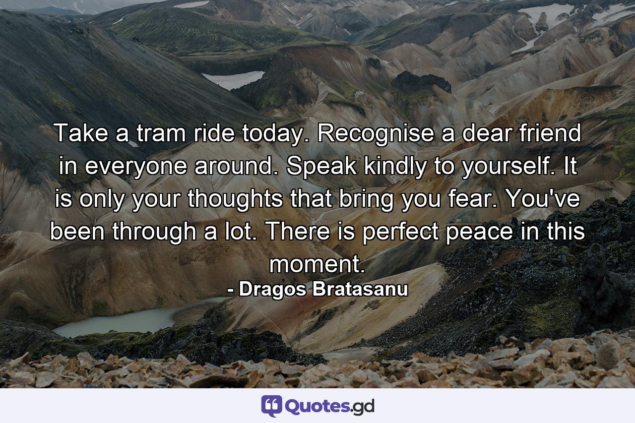 Take a tram ride today. Recognise a dear friend in everyone around.  Speak kindly to yourself. It is only your thoughts that bring you fear. You've been through a lot.  There is perfect peace in this moment. - Quote by Dragos Bratasanu