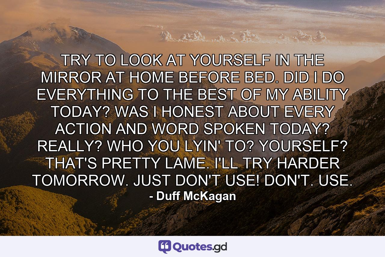 TRY TO LOOK AT YOURSELF IN THE MIRROR AT HOME BEFORE BED. DID I DO EVERYTHING TO THE BEST OF MY ABILITY TODAY? WAS I HONEST ABOUT EVERY ACTION AND WORD SPOKEN TODAY? REALLY? WHO YOU LYIN' TO? YOURSELF? THAT'S PRETTY LAME. I'LL TRY HARDER TOMORROW. JUST DON'T USE! DON'T. USE. - Quote by Duff McKagan