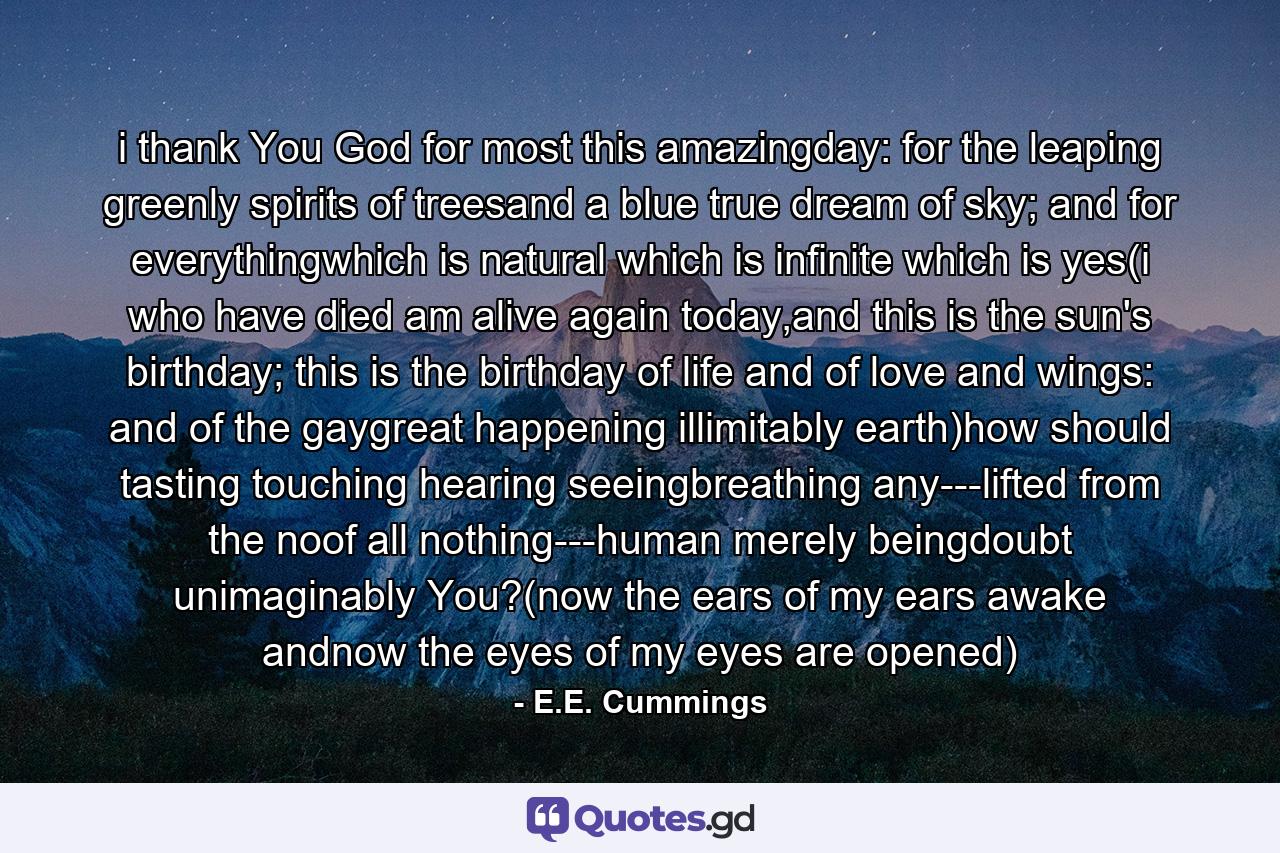 i thank You God for most this amazingday: for the leaping greenly spirits of treesand a blue true dream of sky; and for everythingwhich is natural which is infinite which is yes(i who have died am alive again today,and this is the sun's birthday; this is the birthday of life and of love and wings: and of the gaygreat happening illimitably earth)how should tasting touching hearing seeingbreathing any---lifted from the noof all nothing---human merely beingdoubt unimaginably You?(now the ears of my ears awake andnow the eyes of my eyes are opened) - Quote by E.E. Cummings