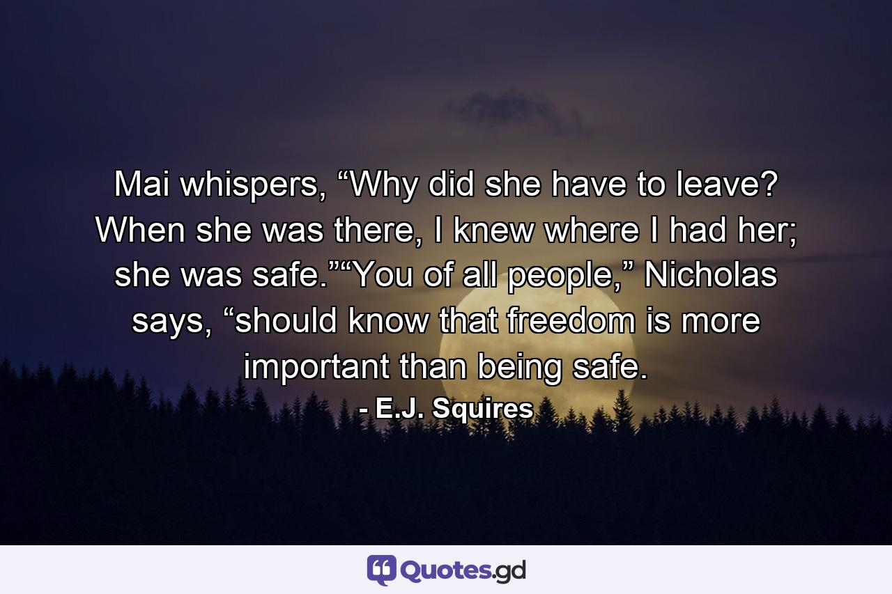 Mai whispers, “Why did she have to leave? When she was there, I knew where I had her; she was safe.”“You of all people,” Nicholas says, “should know that freedom is more important than being safe. - Quote by E.J. Squires