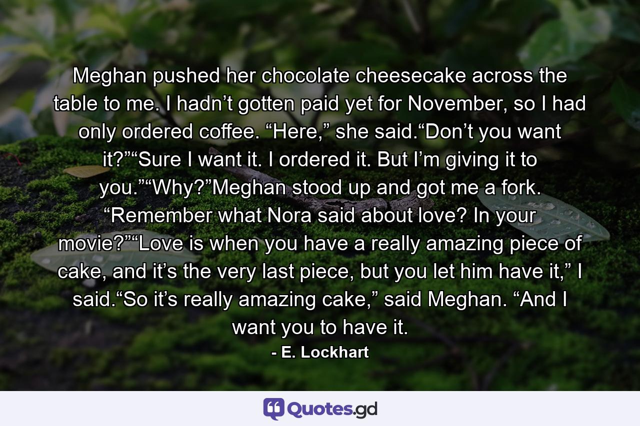 Meghan pushed her chocolate cheesecake across the table to me. I hadn’t gotten paid yet for November, so I had only ordered coffee. “Here,” she said.“Don’t you want it?”“Sure I want it. I ordered it. But I’m giving it to you.”“Why?”Meghan stood up and got me a fork. “Remember what Nora said about love? In your movie?”“Love is when you have a really amazing piece of cake, and it’s the very last piece, but you let him have it,” I said.“So it’s really amazing cake,” said Meghan. “And I want you to have it. - Quote by E. Lockhart