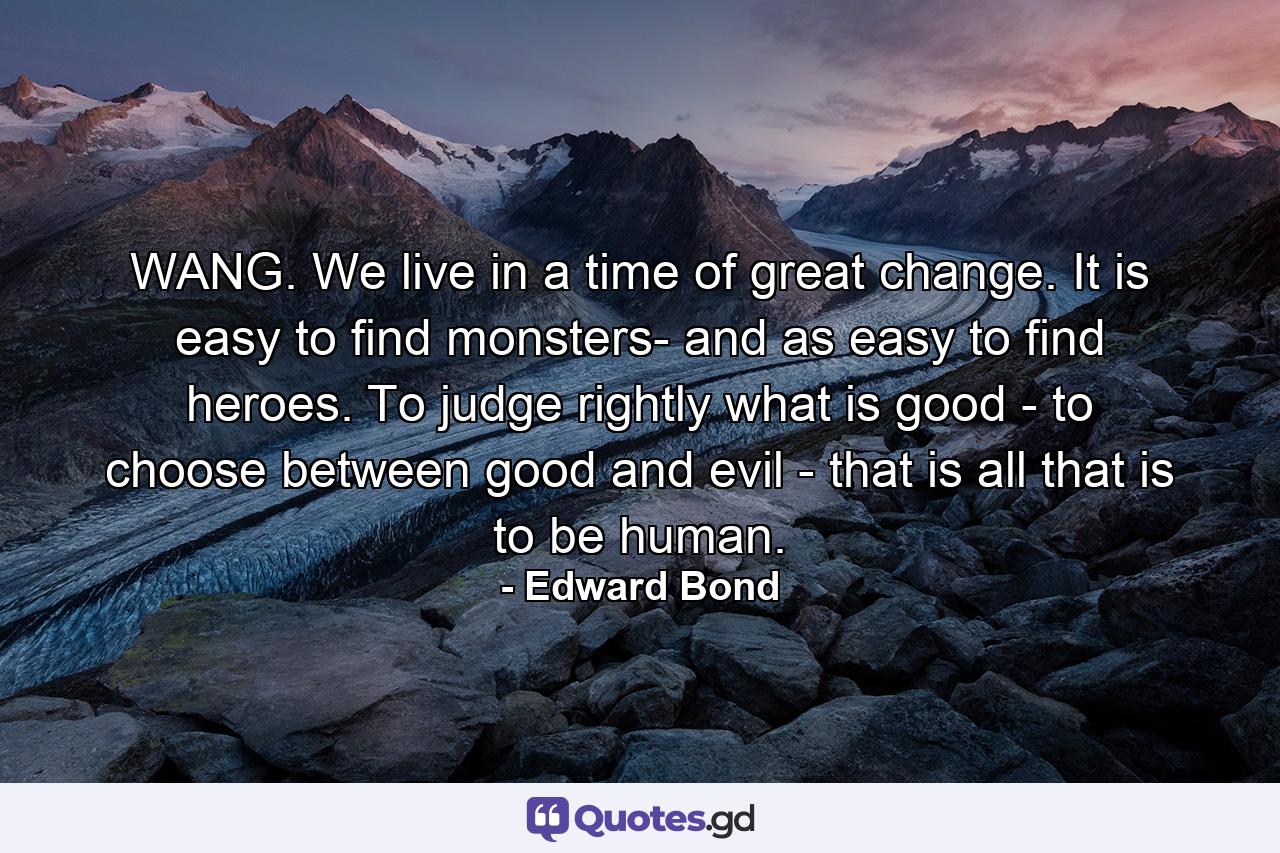 WANG. We live in a time of great change. It is easy to find monsters- and as easy to find heroes. To judge rightly what is good - to choose between good and evil - that is all that is to be human. - Quote by Edward Bond