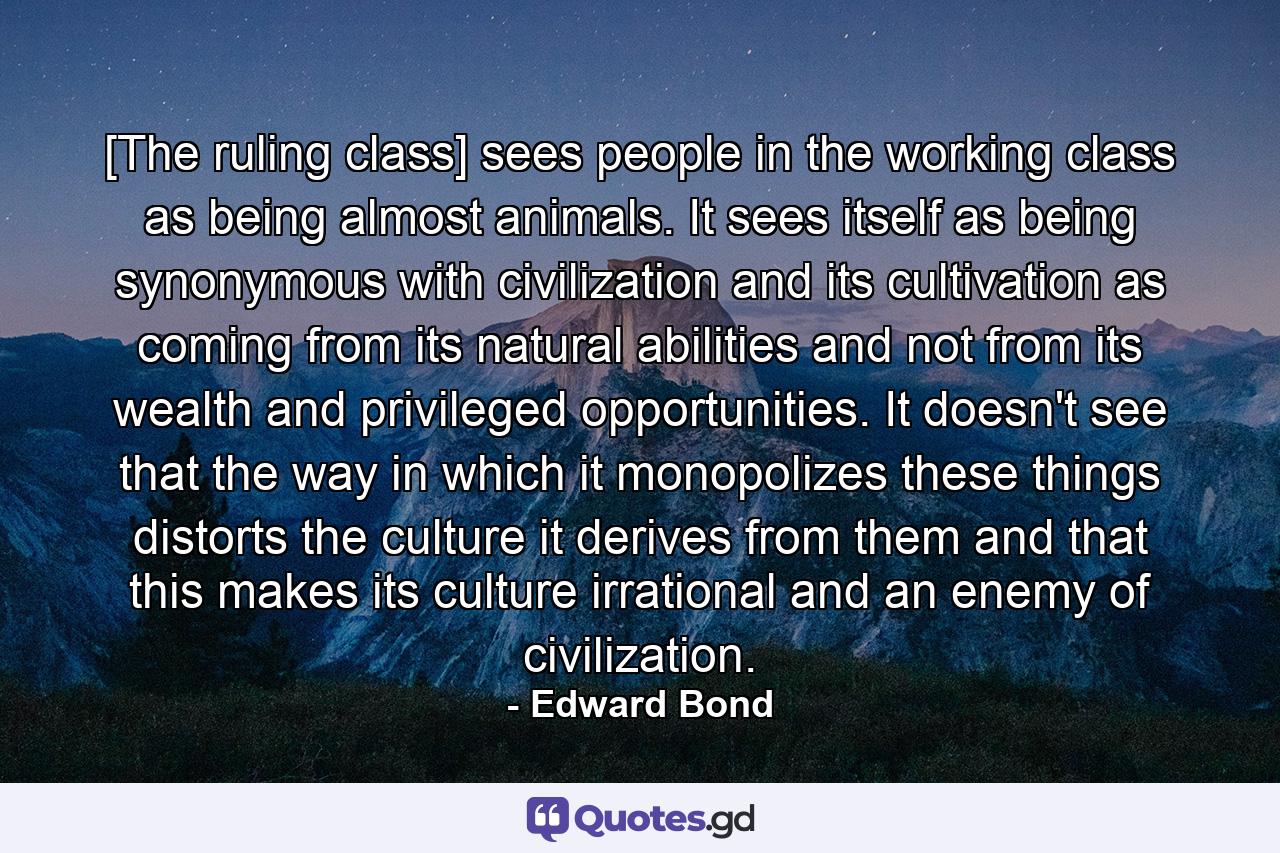 [The ruling class] sees people in the working class as being almost animals. It sees itself as being synonymous with civilization and its cultivation as coming from its natural abilities and not from its wealth and privileged opportunities. It doesn't see that the way in which it monopolizes these things distorts the culture it derives from them and that this makes its culture irrational and an enemy of civilization. - Quote by Edward Bond