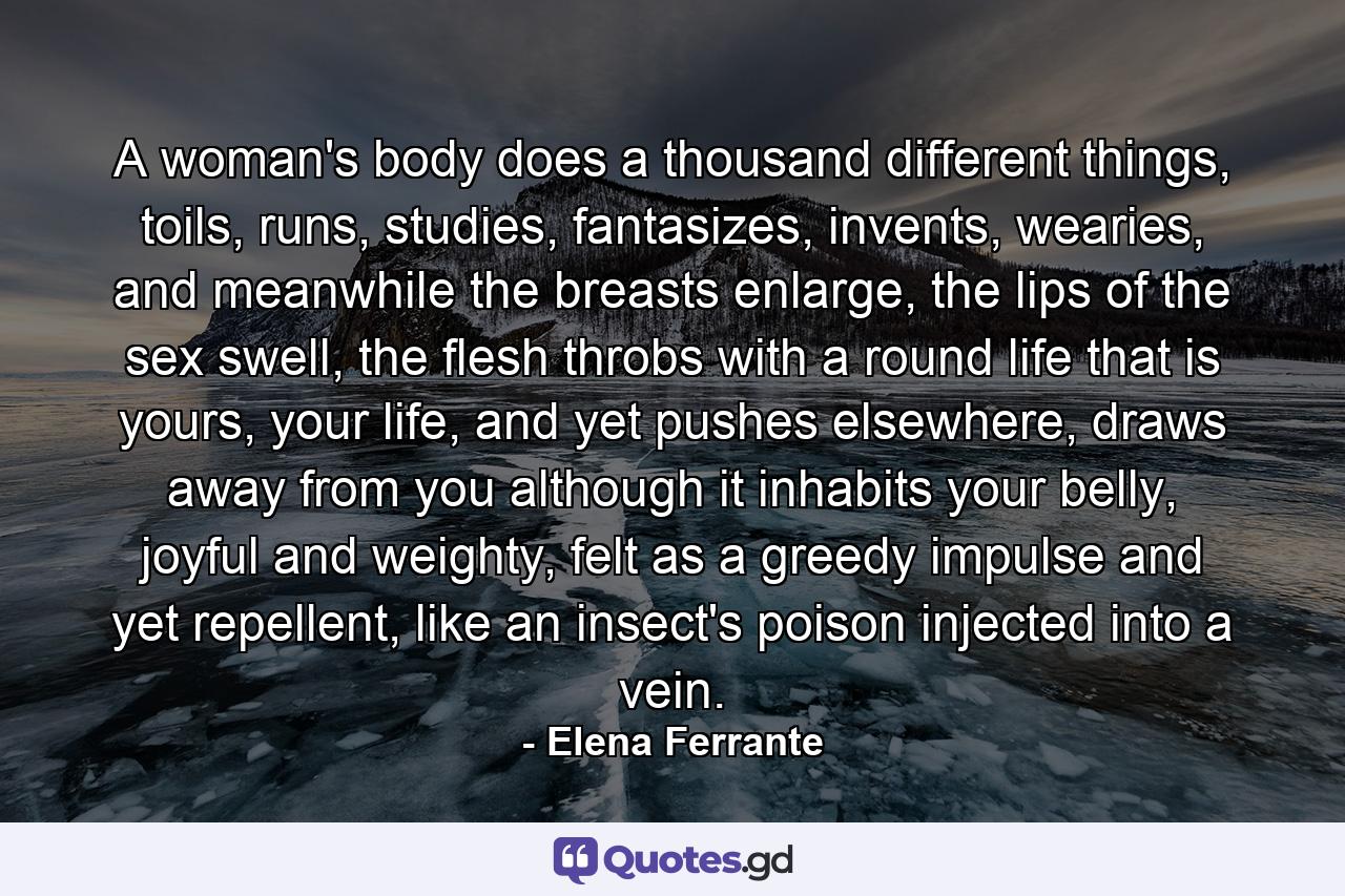 A woman's body does a thousand different things, toils, runs, studies, fantasizes, invents, wearies, and meanwhile the breasts enlarge, the lips of the sex swell, the flesh throbs with a round life that is yours, your life, and yet pushes elsewhere, draws away from you although it inhabits your belly, joyful and weighty, felt as a greedy impulse and yet repellent, like an insect's poison injected into a vein. - Quote by Elena Ferrante