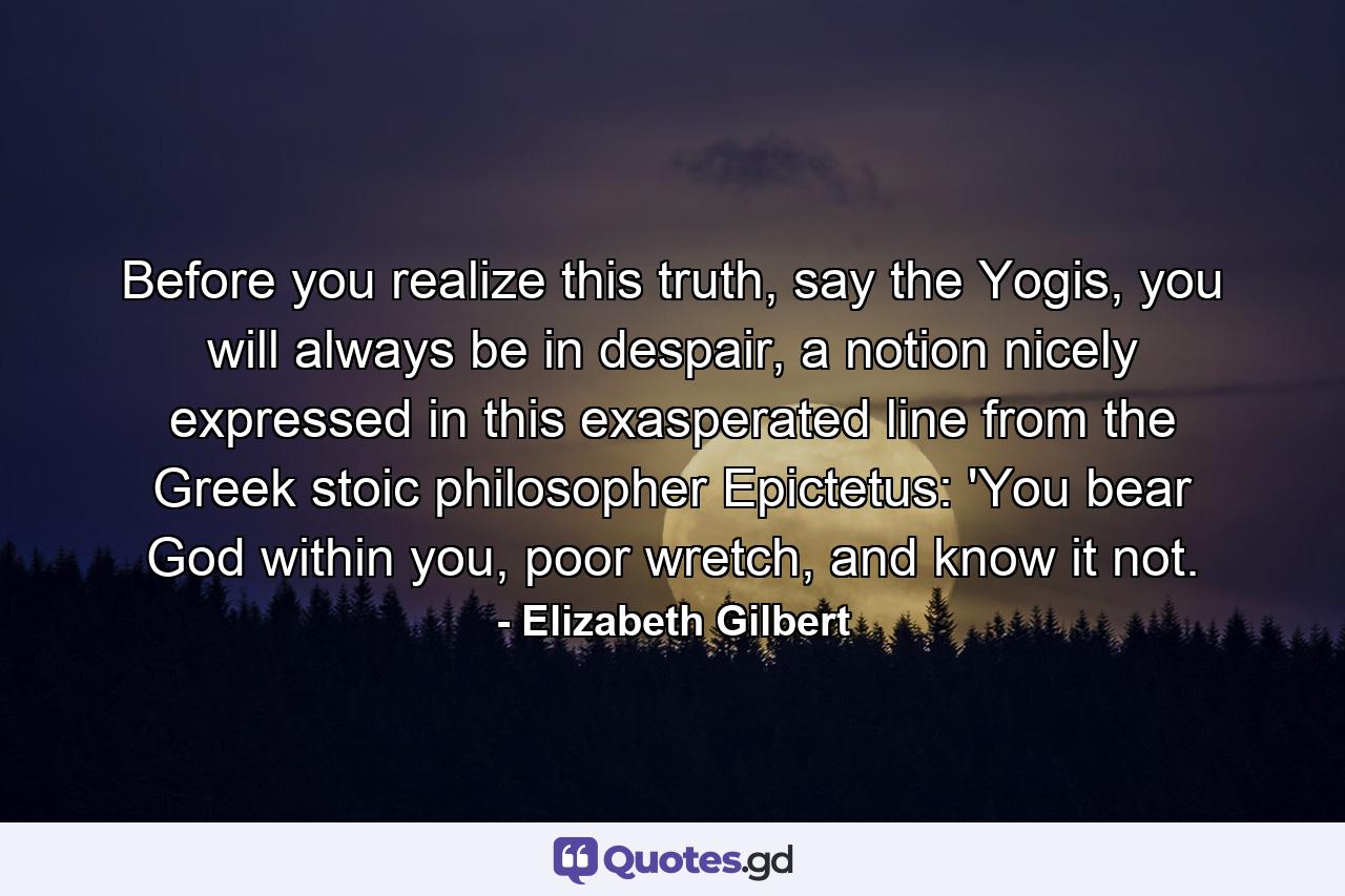 Before you realize this truth, say the Yogis, you will always be in despair, a notion nicely expressed in this exasperated line from the Greek stoic philosopher Epictetus: 'You bear God within you, poor wretch, and know it not. - Quote by Elizabeth Gilbert