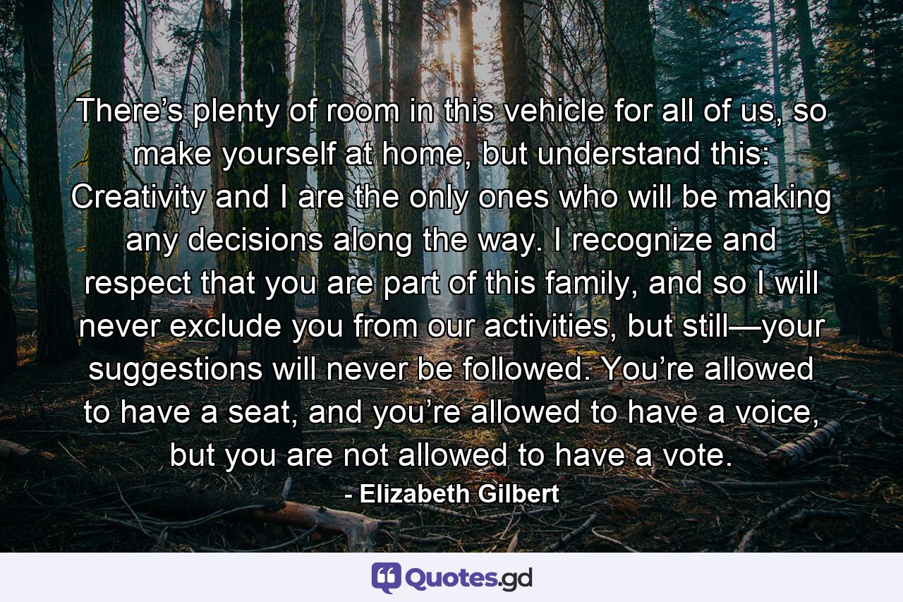 There’s plenty of room in this vehicle for all of us, so make yourself at home, but understand this: Creativity and I are the only ones who will be making any decisions along the way. I recognize and respect that you are part of this family, and so I will never exclude you from our activities, but still—your suggestions will never be followed. You’re allowed to have a seat, and you’re allowed to have a voice, but you are not allowed to have a vote. - Quote by Elizabeth Gilbert