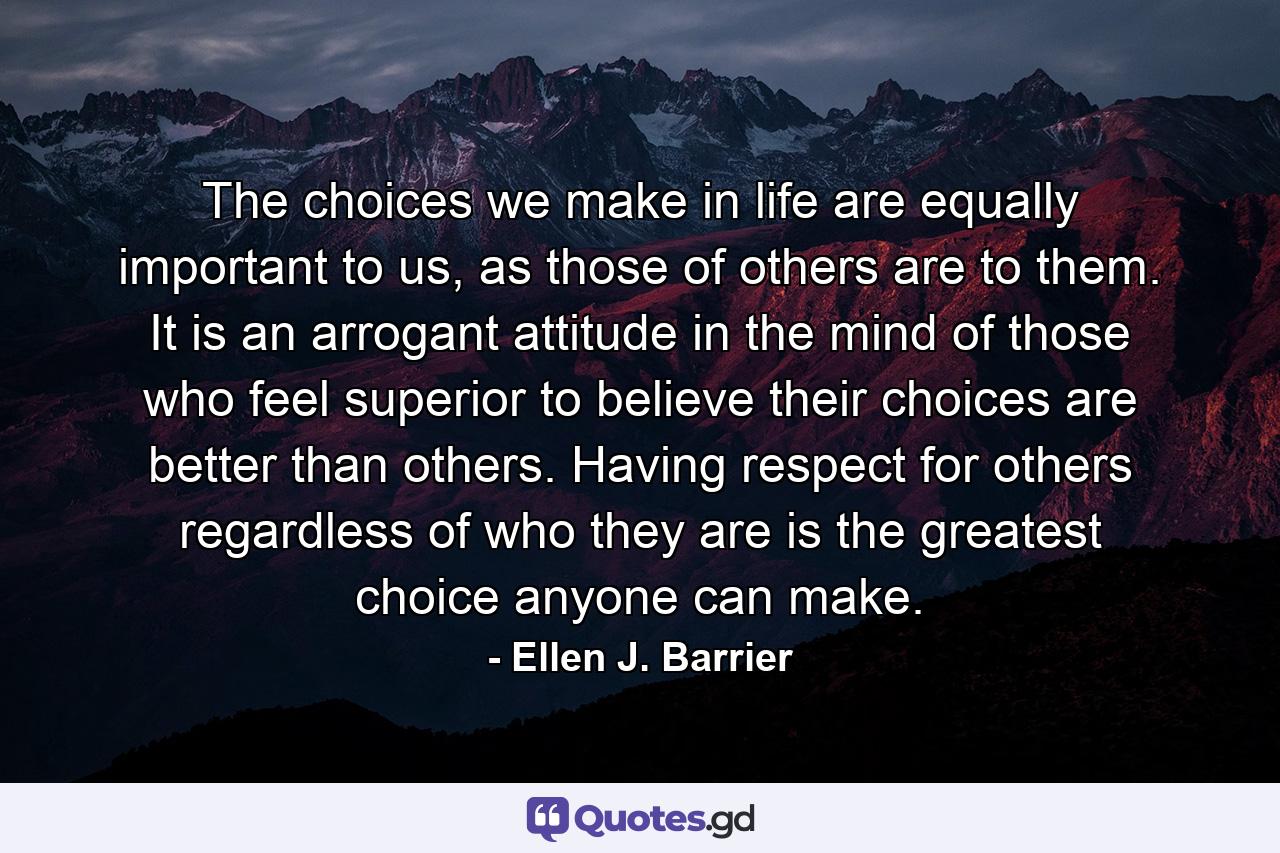 The choices we make in life are equally important to us, as those of others are to them. It is an arrogant attitude in the mind of those who feel superior to believe their choices are better than others. Having respect for others regardless of who they are is the greatest choice anyone can make. - Quote by Ellen J. Barrier